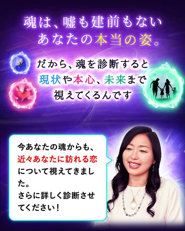 魂は、嘘も建前もないあなたの本当の姿。だから、魂を診断すると現状や本心、未来まで視えてくるんです 今あなたの魂からも、あなたに訪れる恋について視えてきました。さらに詳しく診断させてください！