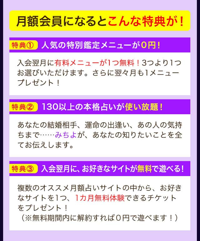 月額会員になるとこんな特典が！ 特典① 人気の特別鑑定メニューが０円！ 入会翌月に有料メニューが1つ無料！3つより1つお選びいただけます。さらに翌々月も1メニュープレゼント！ 特典② 130以上の本格占いが使い放題！ あなたの結婚相手、運命の出逢い、あの人の気持ちまで……みちよが、あなたの知りたいことを全てお伝えします。 特典③ 入会翌月に、お好きなサイトが無料で遊べる！ 複数のオススメ月額占いサイトの中から、お好きなサイトを1つ、1カ月無料体験できるチケットをプレゼント！（※無料期間内に解約すれば０円で遊べます！）